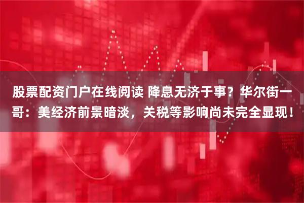 股票配资门户在线阅读 降息无济于事？华尔街一哥：美经济前景暗淡，关税等影响尚未完全显现！