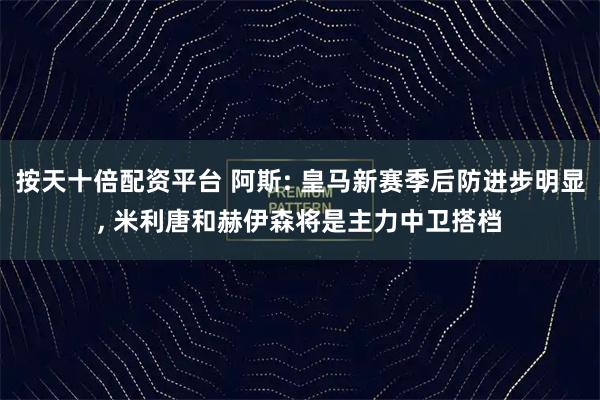 按天十倍配资平台 阿斯: 皇马新赛季后防进步明显, 米利唐和赫伊森将是主力中卫搭档
