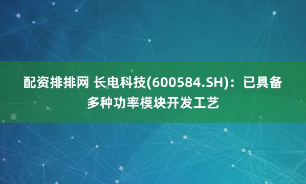 配资排排网 长电科技(600584.SH)：已具备多种功率模块开发工艺