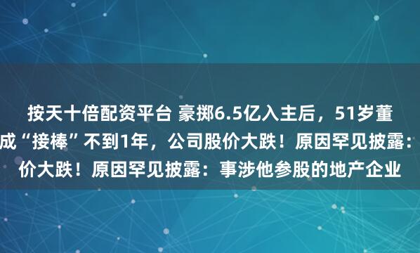 按天十倍配资平台 豪掷6.5亿入主后，51岁董事长兼总裁被留置，完成“接棒”不到1年，公司股价大跌！原因罕见披露：事涉他参股的地产企业