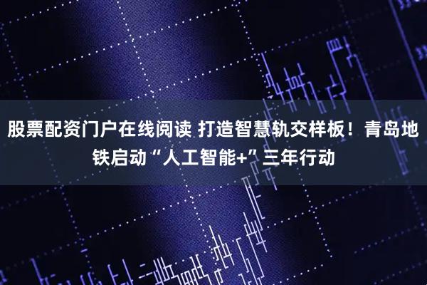 股票配资门户在线阅读 打造智慧轨交样板！青岛地铁启动“人工智能+”三年行动