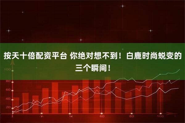 按天十倍配资平台 你绝对想不到！白鹿时尚蜕变的三个瞬间！
