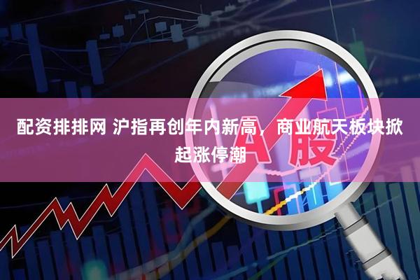 配资排排网 沪指再创年内新高，商业航天板块掀起涨停潮