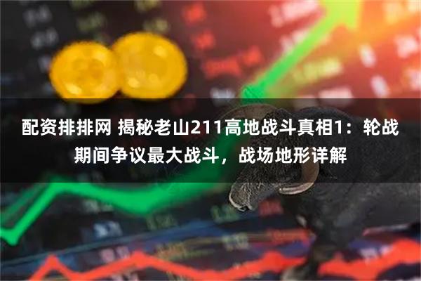 配资排排网 揭秘老山211高地战斗真相1：轮战期间争议最大战斗，战场地形详解