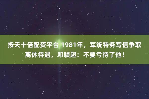 按天十倍配资平台 1981年，军统特务写信争取离休待遇，邓颖超：不要亏待了他！