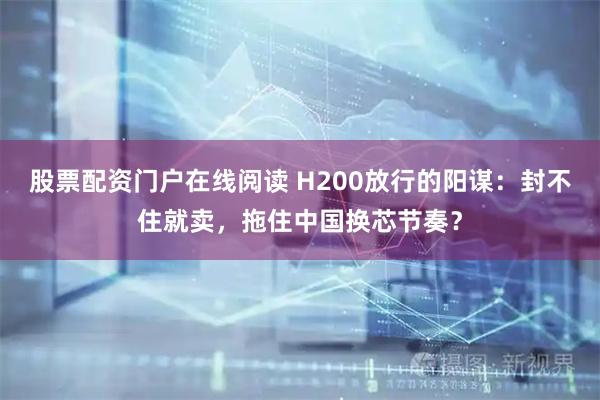 股票配资门户在线阅读 H200放行的阳谋：封不住就卖，拖住中国换芯节奏？