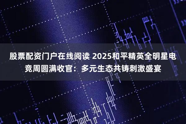 股票配资门户在线阅读 2025和平精英全明星电竞周圆满收官：多元生态共铸刺激盛宴
