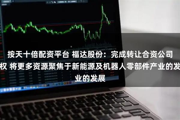 按天十倍配资平台 福达股份：完成转让合资公司股权 将更多资源聚焦于新能源及机器人零部件产业的发展