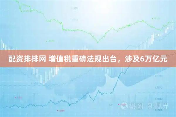 配资排排网 增值税重磅法规出台，涉及6万亿元