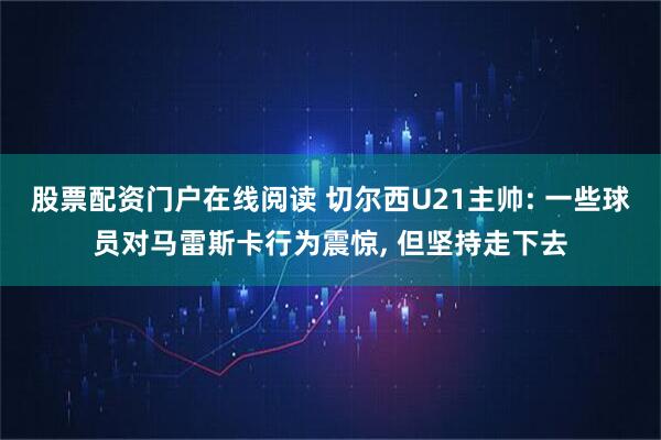 股票配资门户在线阅读 切尔西U21主帅: 一些球员对马雷斯卡行为震惊, 但坚持走下去