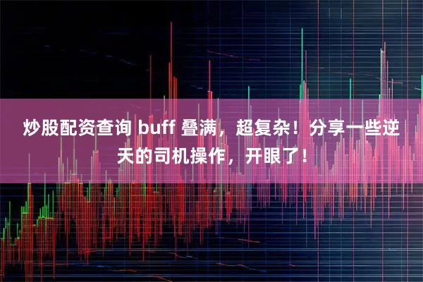 炒股配资查询 buff 叠满，超复杂！分享一些逆天的司机操作，开眼了！