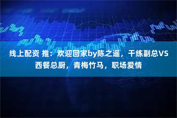 线上配资 推：欢迎回家by陈之遥，干练副总VS西餐总厨，青梅竹马，职场爱情