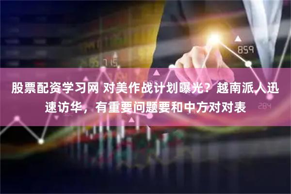 股票配资学习网 对美作战计划曝光？越南派人迅速访华，有重要问题要和中方对对表