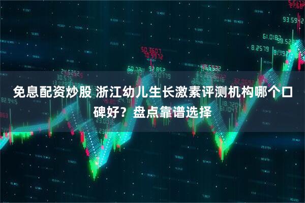 免息配资炒股 浙江幼儿生长激素评测机构哪个口碑好？盘点靠谱选择