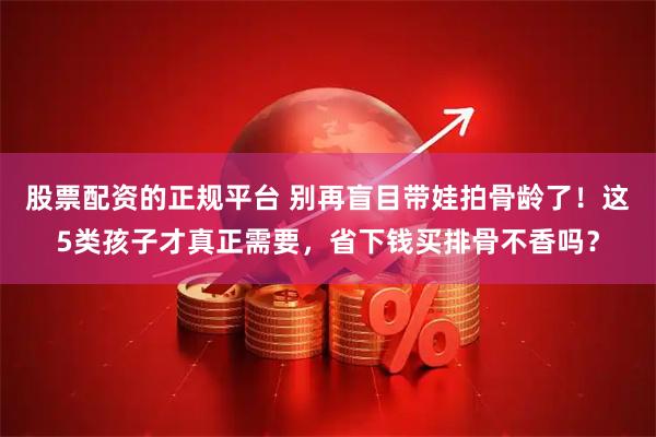 股票配资的正规平台 别再盲目带娃拍骨龄了！这5类孩子才真正需要，省下钱买排骨不香吗？