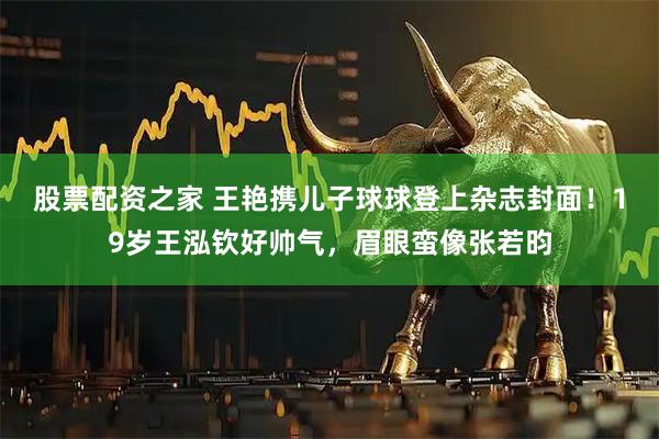 股票配资之家 王艳携儿子球球登上杂志封面！19岁王泓钦好帅气，眉眼蛮像张若昀