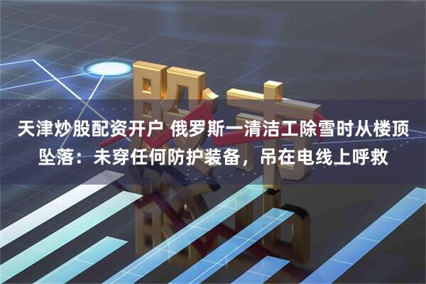 天津炒股配资开户 俄罗斯一清洁工除雪时从楼顶坠落：未穿任何防护装备，吊在电线上呼救