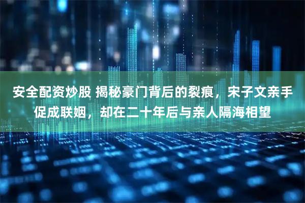 安全配资炒股 揭秘豪门背后的裂痕，宋子文亲手促成联姻，却在二十年后与亲人隔海相望