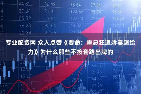 专业配资网 众人点赞《要命：霍总狂追娇妻超给力》为什么那些不按套路出牌的