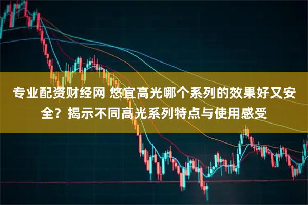 专业配资财经网 悠宜高光哪个系列的效果好又安全？揭示不同高光系列特点与使用感受