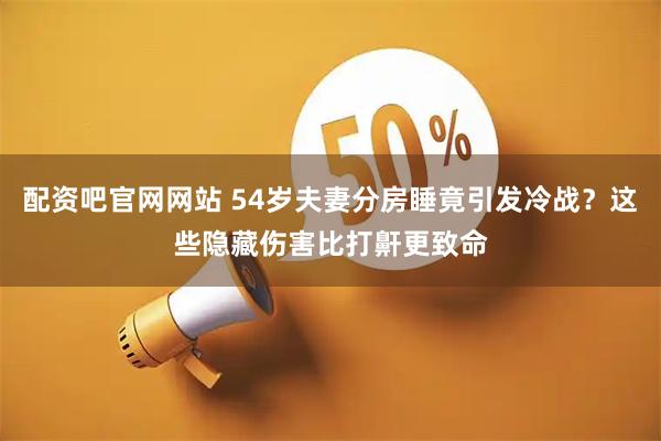 配资吧官网网站 54岁夫妻分房睡竟引发冷战？这些隐藏伤害比打鼾更致命