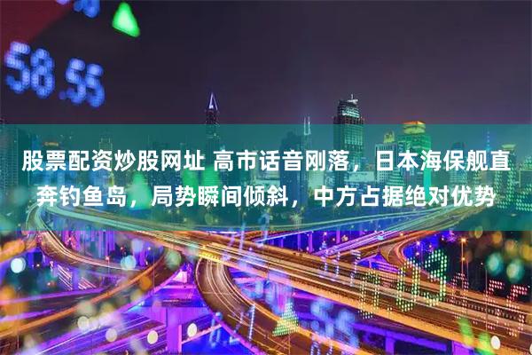 股票配资炒股网址 高市话音刚落，日本海保舰直奔钓鱼岛，局势瞬间倾斜，中方占据绝对优势