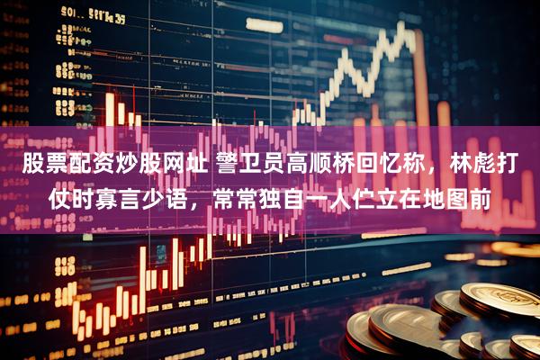 股票配资炒股网址 警卫员高顺桥回忆称，林彪打仗时寡言少语，常常独自一人伫立在地图前