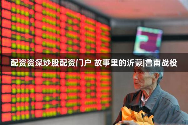 配资资深炒股配资门户 故事里的沂蒙|鲁南战役