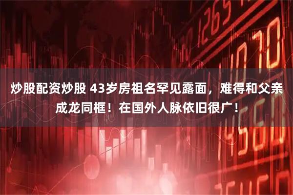 炒股配资炒股 43岁房祖名罕见露面，难得和父亲成龙同框！在国外人脉依旧很广！