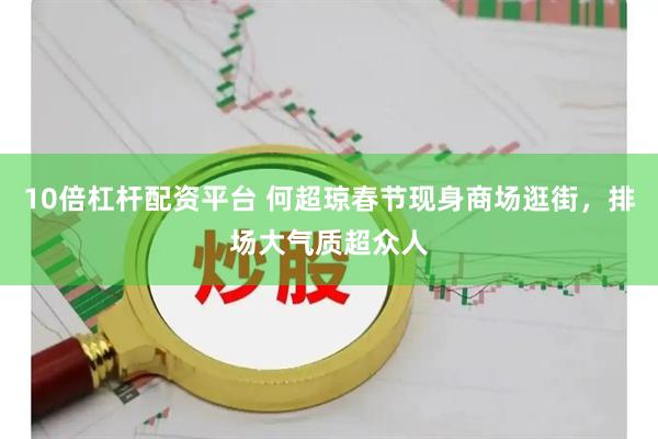 10倍杠杆配资平台 何超琼春节现身商场逛街，排场大气质超众人