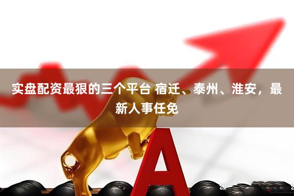 实盘配资最狠的三个平台 宿迁、泰州、淮安，最新人事任免