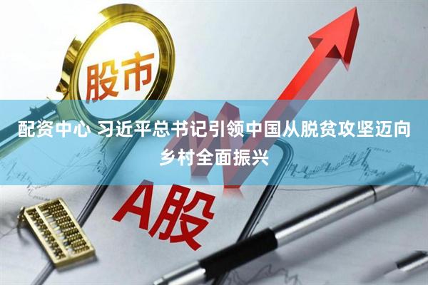 配资中心 习近平总书记引领中国从脱贫攻坚迈向乡村全面振兴