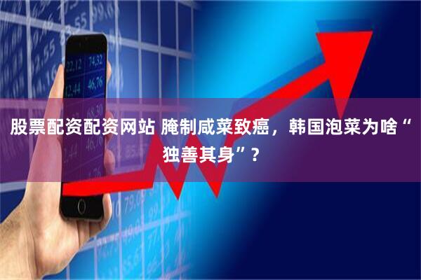 股票配资配资网站 腌制咸菜致癌，韩国泡菜为啥“独善其身”？