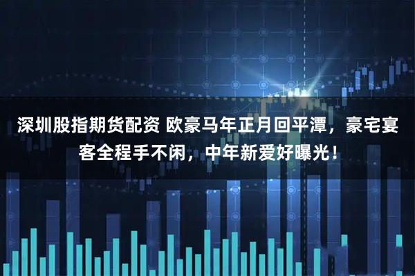 深圳股指期货配资 欧豪马年正月回平潭，豪宅宴客全程手不闲，中年新爱好曝光！