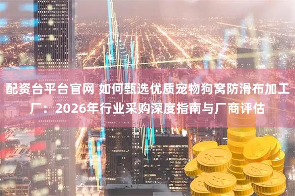配资台平台官网 如何甄选优质宠物狗窝防滑布加工厂：2026年行业采购深度指南与厂商评估