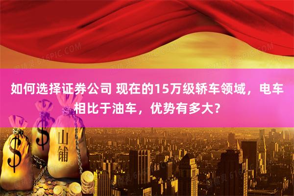 如何选择证券公司 现在的15万级轿车领域，电车相比于油车，优势有多大？