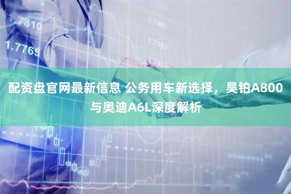 配资盘官网最新信息 公务用车新选择，昊铂A800与奥迪A6L深度解析