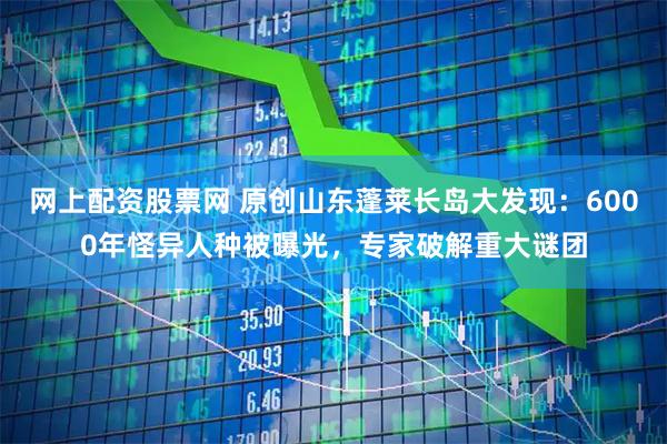 网上配资股票网 原创山东蓬莱长岛大发现：6000年怪异人种被曝光，专家破解重大谜团