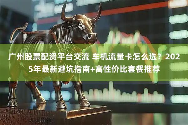 广州股票配资平台交流 车机流量卡怎么选？2025年最新避坑指南+高性价比套餐推荐