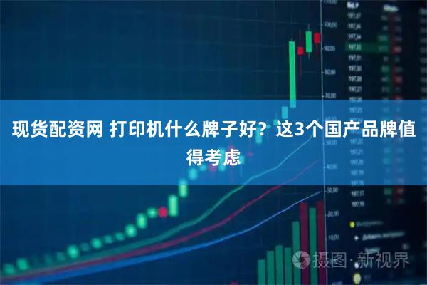 现货配资网 打印机什么牌子好？这3个国产品牌值得考虑