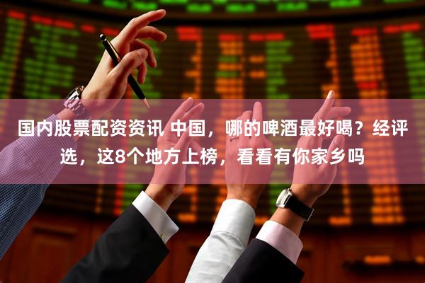 国内股票配资资讯 中国，哪的啤酒最好喝？经评选，这8个地方上榜，看看有你家乡吗