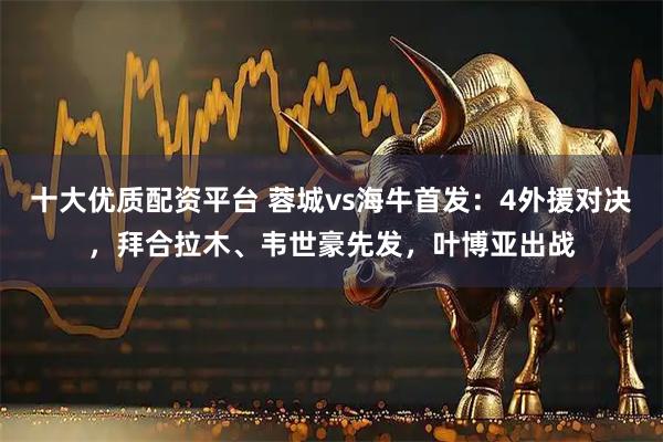 十大优质配资平台 蓉城vs海牛首发：4外援对决，拜合拉木、韦世豪先发，叶博亚出战