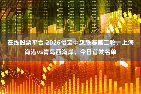 在线股票平台 2026怡宝中超联赛第二轮，上海海港vs青岛西海岸，今日首发名单