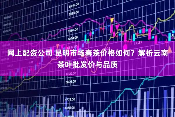 网上配资公司 昆明市场春茶价格如何？解析云南茶叶批发价与品质