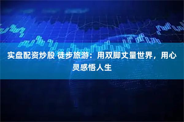 实盘配资炒股 徒步旅游：用双脚丈量世界，用心灵感悟人生