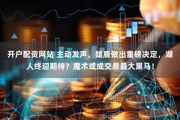 开户配资网站 主动发声，雄鹿做出重磅决定，湖人终迎期待？魔术或成交易最大黑马！