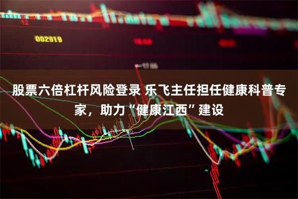 股票六倍杠杆风险登录 乐飞主任担任健康科普专家，助力“健康江西”建设