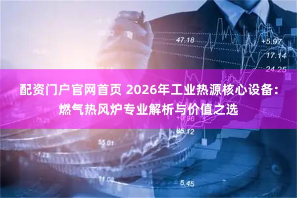 配资门户官网首页 2026年工业热源核心设备：燃气热风炉专业解析与价值之选