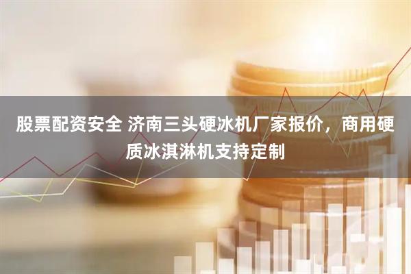 股票配资安全 济南三头硬冰机厂家报价，商用硬质冰淇淋机支持定制