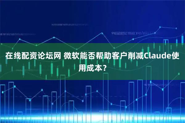在线配资论坛网 微软能否帮助客户削减Claude使用成本？